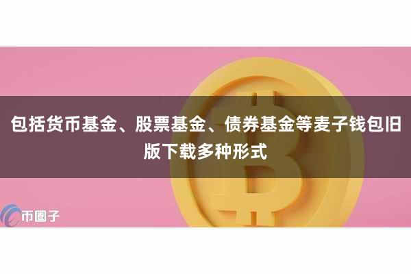 包括货币基金、股票基金、债券基金等麦子钱包旧版下载多种形式